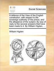 Title: A Defence of the View of the English Constitution, with Respect to the Sovereign Authority of the Prince, and the Allegiance of the Subject. by Way of Reply to the Several Answers That Have Been Made to It. by William Higden, ..., Author: William Higden