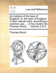 Title: An institute of the laws of England; or, the laws of England in their natural order, according to common use. ... In four books. By Thomas Wood, ... Volume 2 of 2, Author: Thomas Wood