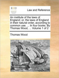 Title: An institute of the laws of England; or, the laws of England in their natural order, according to common use. ... In four books. By Thomas Wood, ... Volume 1 of 2, Author: Thomas Wood