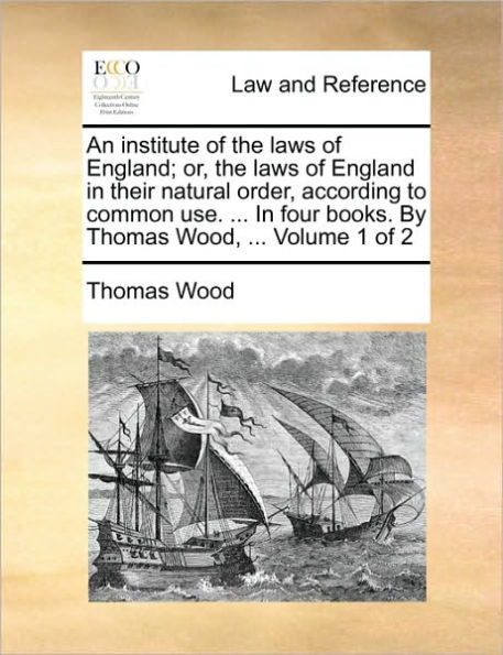 An institute of the laws of England; or, the laws of England in their natural order, according to common use. ... In four books. By Thomas Wood, ... Volume 1 of 2