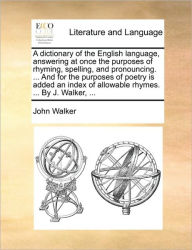 Title: A dictionary of the English language, answering at once the purposes of rhyming, spelling, and pronouncing. ... And for the purposes of poetry is added an index of allowable rhymes. ... By J. Walker, ..., Author: John Walker