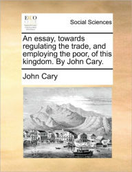 Title: An Essay, Towards Regulating the Trade, and Employing the Poor, of This Kingdom. by John Cary., Author: John Cary
