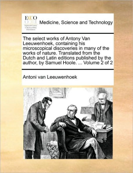 The Select Works of Antony Van Leeuwenhoek, Containing His Microscopical Discoveries in Many of the Works of Nature. Translated from the Dutch and Latin Editions Published by the Author, by Samuel Hoole. ... Volume 2 of 2