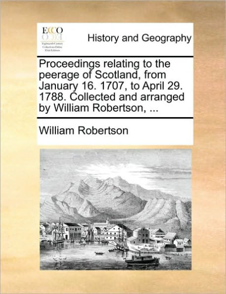 Proceedings relating to the peerage of Scotland, from January 16. 1707, April 29. 1788. Collected and arranged by William Robertson, ...