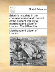 Title: Britain's Mistakes in the Commencement and Conduct of the Present War. by a Merchant and Citizen of London. the Fifth Edition., Author: And Citizen of London Merchant and Citizen of London