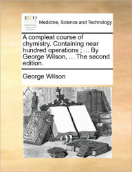 Title: A Compleat Course of Chymistry. Containing Near Hundred Operations; ... by George Wilson, ... the Second Edition., Author: George Wilson