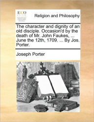 Title: The Character and Dignity of an Old Disciple. Occasion'd by the Death of Mr. John Faukes, ... June the 12th, 1709. ... by Jos. Porter., Author: Joseph Porter
