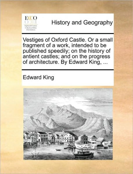 Vestiges of Oxford Castle. or a Small Fragment of a Work, Intended to Be Published Speedily; On the History of Antient Castles; And on the Progress of Architecture. by Edward King, ...