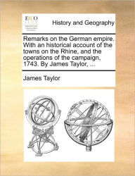 Title: Remarks on the German Empire. with an Historical Account of the Towns on the Rhine, and the Operations of the Campaign, 1743. by James Taylor, ..., Author: James Taylor