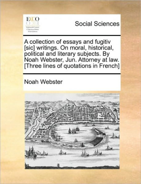 A Collection of Essays and Fugitiv [Sic] Writings. on Moral, Historical, Political Literary Subjects. by Noah Webster, Jun. Attorney at Law. [Three Lines Quotations French]