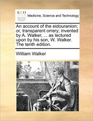 Title: An Account of the Eidouranion; Or, Transparent Orrery; Invented by A. Walker, ... as Lectured Upon by His Son, W. Walker. the Tenth Edition., Author: William Walker