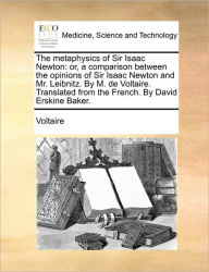 Title: The Metaphysics of Sir Isaac Newton: Or, a Comparison Between the Opinions of Sir Isaac Newton and Mr. Leibnitz. by M. de Voltaire. Translated from the French. by David Erskine Baker., Author: Voltaire