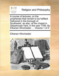 Title: A Course of Lectures, on the Prophecies That Remain to Be Fulfilled. Delivered in the Borough of Southwark, as Also, at the Chapel in Glasshouse-Yard, in the Year 1789. by Elhanan Winchester. ... Volume 1 of 4, Author: Elhanan Winchester