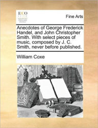 Title: Anecdotes of George Frederick Handel, and John Christopher Smith. with Select Pieces of Music, Composed by J. C. Smith, Never Before Published., Author: William Coxe