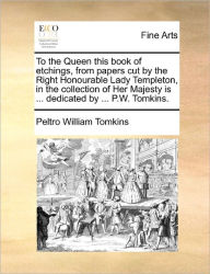 Title: To the Queen This Book of Etchings, from Papers Cut by the Right Honourable Lady Templeton, in the Collection of Her Majesty Is ... Dedicated by ... P.W. Tomkins., Author: Peltro William Tomkins