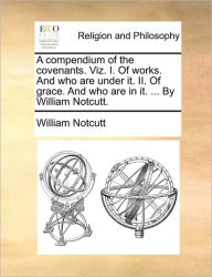 Title: A Compendium of the Covenants. Viz. I. of Works. and Who Are Under It. II. of Grace. and Who Are in It. ... by William Notcutt., Author: William Notcutt