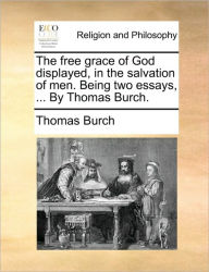 Title: The Free Grace of God Displayed, in the Salvation of Men. Being Two Essays, ... by Thomas Burch., Author: Thomas Burch