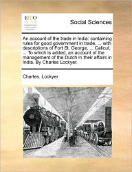 Title: An Account of the Trade in India: Containing Rules for Good Government in Trade, ... with Descriptions of Fort St. George, ... Calicut, ... to Which Is Added, an Account of the Management of the Dutch in Their Affairs in India. by Charles Lockyer., Author: Charles Lockyer