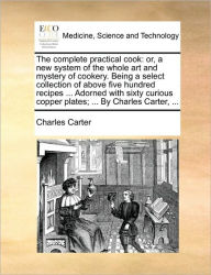 Title: The Complete Practical Cook: Or, a New System of the Whole Art and Mystery of Cookery. Being a Select Collection of Above Five Hundred Recipes ... Adorned with Sixty Curious Copper Plates; ... by Charles Carter, ..., Author: Charles Carter