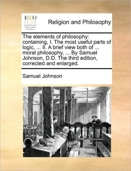 the Elements of Philosophy: Containing, I. Most Useful Parts Logic, ... II. a Brief View Both Moral Philosophy, by Samuel Johnson, D.D. Third Edition, Corrected and Enlarged.