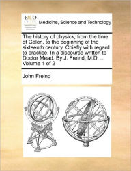 Title: The History of Physick; From the Time of Galen, to the Beginning of the Sixteenth Century. Chiefly with Regard to Practice. in a Discourse Written to Doctor Mead. by J. Freind, M.D. ... Volume 1 of 2, Author: John Freind