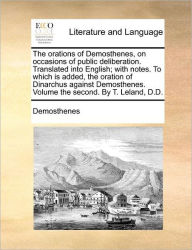 Title: The Orations of Demosthenes, on Occasions of Public Deliberation. Translated Into English; With Notes. to Which Is Added, the Oration of Dinarchus Against Demosthenes. Volume the Second. by T. Leland, D.D., Author: Demosthenes