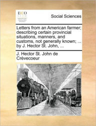 Title: Letters from an American Farmer; Describing Certain Provincial Situations, Manners, and Customs, Not Generally Known; ... by J. Hector St. John, ..., Author: J Hector St John De Crvecoeur