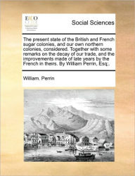 Title: The Present State of the British and French Sugar Colonies, and Our Own Northern Colonies, Considered. Together with Some Remarks on the Decay of Our Trade, and the Improvements Made of Late Years by the French in Theirs. by William Perrin, Esq;., Author: William Perrin