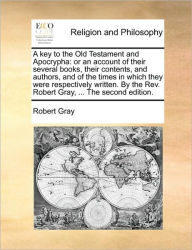 Title: A key to the Old Testament and Apocrypha: or an account of their several books, their contents, and authors, and of the times in which they were respectively written. By the Rev. Robert Gray, ... The second edition., Author: Robert Gray