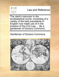 Title: The clerk's instructor in the ecclesiastical courts: consisting of a variety of the best precedents in English now made use of in the practice of the Civil Law, ... By a gentleman of Doctors Commons., Author: Gentleman of Doctors Commons