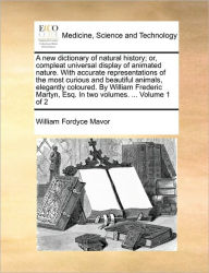 Title: A New Dictionary of Natural History; Or, Compleat Universal Display of Animated Nature. with Accurate Representations of the Most Curious and Beautiful Animals, Elegantly Coloured. by William Frederic Martyn, Esq. in Two Volumes. ... Volume 1 of 2, Author: William Fordyce Mavor