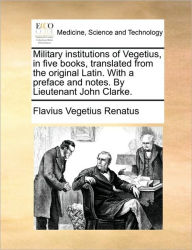 Title: Military Institutions of Vegetius, in Five Books, Translated from the Original Latin. with a Preface and Notes. by Lieutenant John Clarke., Author: Flavius Vegetius Renatus