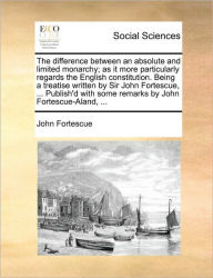 Title: The Difference Between an Absolute and Limited Monarchy; As It More Particularly Regards the English Constitution. Being a Treatise Written by Sir John Fortescue, ... Publish'd with Some Remarks by John Fortescue-Aland, ..., Author: John Fortescue