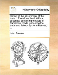 Title: History of the Government of the Island of Newfoundland. with an Appendix; Containing the Acts of Parliament Made Respecting the Trade and Fishery. by John Reeves, ..., Author: John Reeves