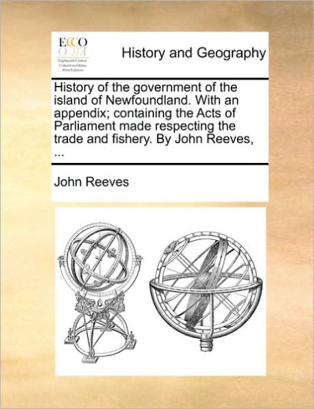 History of the Government Island Newfoundland. with an Appendix; Containing Acts Parliament Made Respecting Trade and Fishery. by John Reeves, ...