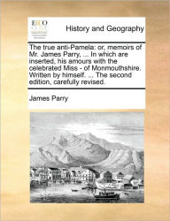 Title: The True Anti-Pamela: Or, Memoirs of Mr. James Parry, ... in Which Are Inserted, His Amours with the Celebrated Miss - Of Monmouthshire. Written by Himself. ... the Second Edition, Carefully Revised., Author: James Parry