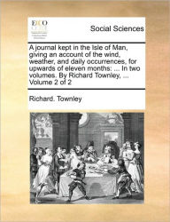 Title: A Journal Kept in the Isle of Man, Giving an Account of the Wind, Weather, and Daily Occurrences, for Upwards of Eleven Months: ... in Two Volumes. by Richard Townley, ... Volume 2 of 2, Author: Richard Townley