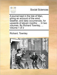Title: A Journal Kept in the Isle of Man, Giving an Account of the Wind, Weather, and Daily Occurrences, for Upwards of Eleven Months: ... in Two Volumes. by Richard Townley, ... Volume 1 of 2, Author: Richard Townley