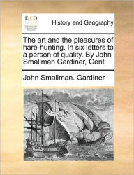 Title: The Art and the Pleasures of Hare-Hunting. in Six Letters to a Person of Quality. by John Smallman Gardiner, Gent., Author: John Smallman Gardiner