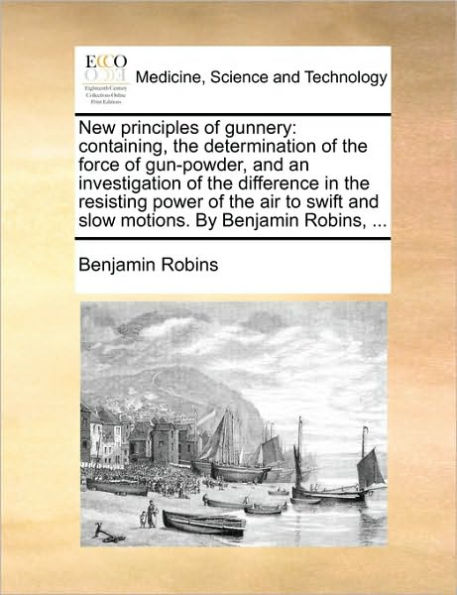 New Principles of Gunnery: Containing, the Determination Force Gun-Powder, and an Investigation Difference Resisting Power Air to Swift Slow Motions. by Benjamin Robins, ...