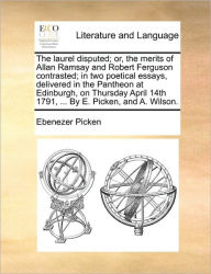 Title: The Laurel Disputed; Or, the Merits of Allan Ramsay and Robert Ferguson Contrasted; In Two Poetical Essays, Delivered in the Pantheon at Edinburgh, on Thursday April 14th 1791, ... by E. Picken, and A. Wilson., Author: Ebenezer Picken