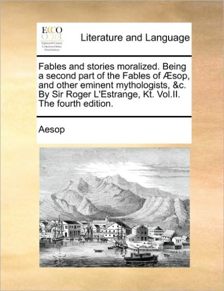 Fables and Stories Moralized. Being a Second Part of the Fables of Sop, and Other Eminent Mythologists, &C. by Sir Roger L'Estrange, Kt. Vol.II. the Fourth Edition.