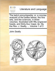 Title: The Lady's Encyclopedia: Or, a Concise Analysis of the Belles Lettres, the Fine Arts, and the Sciences, in Three Volumes. Illustrated with Fifty Engraved Heads, and Thirty-Four Maps, &C. by the REV. J. Seally, ... Volume 1 of 3, Author: John Seally