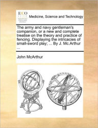 Title: The Army and Navy Gentleman's Companion, or a New and Complete Treatise on the Theory and Practice of Fencing. Displaying the Intricacies of Small-Sword Play; ... by J. MC.Arthur ..., Author: John McArthur