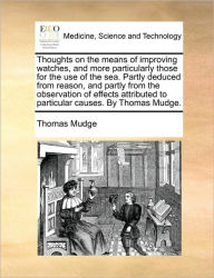 Title: Thoughts on the Means of Improving Watches, and More Particularly Those for the Use of the Sea. Partly Deduced from Reason, and Partly from the Observation of Effects Attributed to Particular Causes. by Thomas Mudge., Author: Thomas Mudge