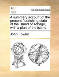 Title: A Summary Account of the Present Flourishing State of the Island of Tobago, with a Plan of the Island., Author: John Fowler