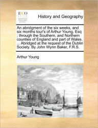 Title: An Abridgment of the Six Weeks, and Six Months Tour's of Arthur Young, Esq; Through the Southern, and Northern Counties of England and Part of Wales. ... Abridged at the Request of the Dublin Society. by John Wynn Baker, F.R.S., Author: Arthur Young