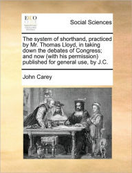 Title: The System of Shorthand, Practiced by Mr. Thomas Lloyd, in Taking Down the Debates of Congress; And Now (with His Permission) Published for General Use, by J.C., Author: John Carey