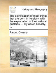 Title: The Signification of Most Things That Are Born in Heraldry, with the Explanation of Their Natural Qualities, ... by Aaron Crossly, ..., Author: Aaron Crossly