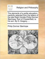 Title: The Elements of a Polite Education; Carefully Selected from the Letters of the Late Right Honble Philip Dormer Stanhope, Earl of Chesterfield, to His Son. by G. Gregory, ..., Author: Philip Dormer Stanhope